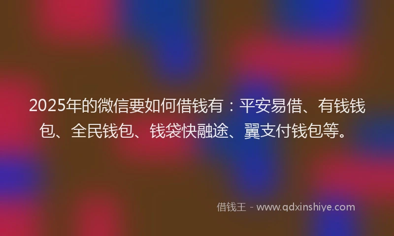 2025年的微信要如何借钱有：平安易借、有钱钱包、全民钱包、钱袋快融途、翼支付钱包等。