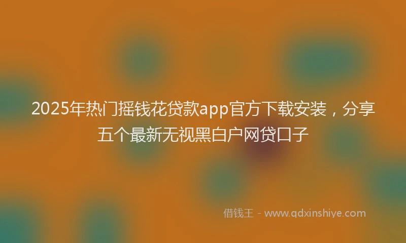 2025年热门摇钱花贷款app官方下载安装，分享五个最新无视黑白户网贷口子