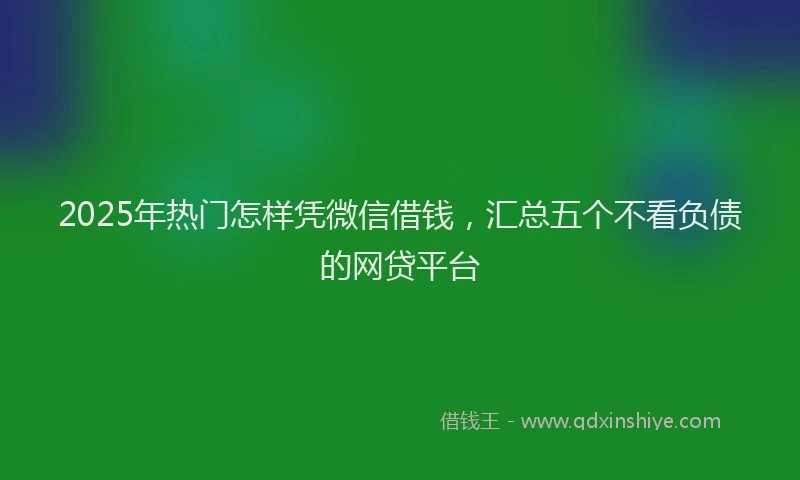 2025年热门怎样凭微信借钱，汇总五个不看负债的网贷平台