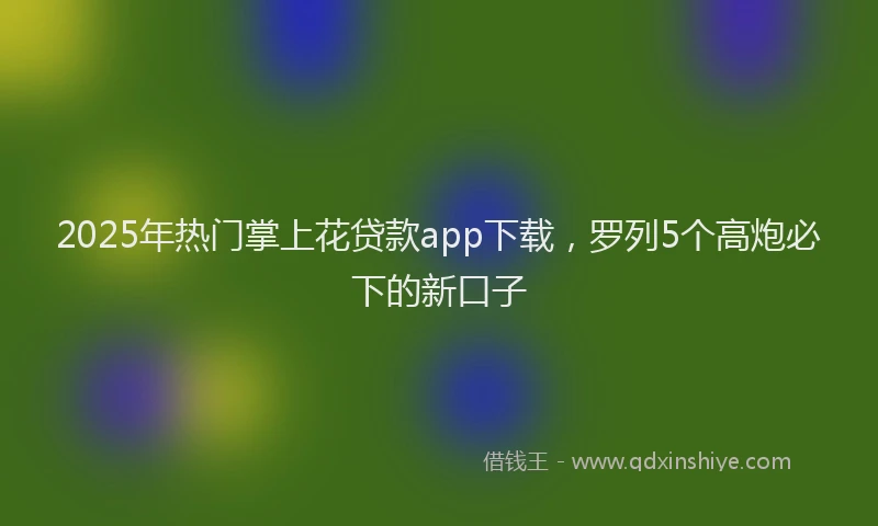 2025年热门掌上花贷款app下载，罗列5个高炮必下的新口子