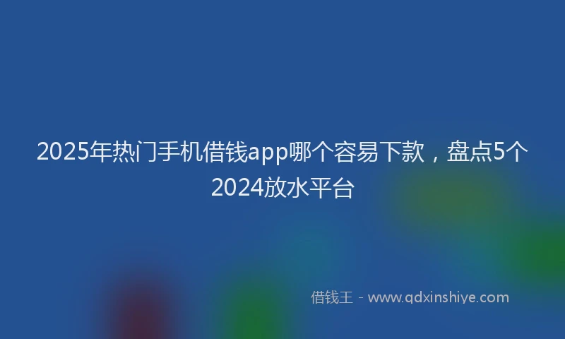 2025年热门手机借钱app哪个容易下款，盘点5个2024放水平台