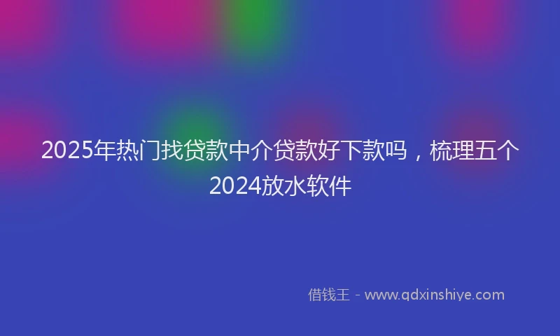 2025年热门找贷款中介贷款好下款吗，梳理五个2024放水软件