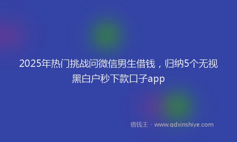 2025年热门挑战问微信男生借钱，归纳5个无视黑白户秒下款口子app