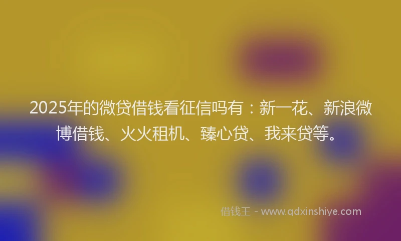2025年的微贷借钱看征信吗有：新一花、新浪微博借钱、火火租机、臻心贷、我来贷等。