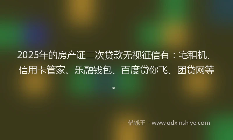 2025年的房产证二次贷款无视征信有：宅租机、信用卡管家、乐融钱包、百度贷你飞、团贷网等。