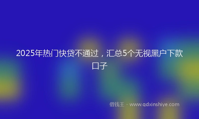 2025年热门快贷不通过，汇总5个无视黑户下款口子