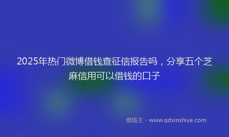 2025年热门微博借钱查征信报告吗，分享五个芝麻信用可以借钱的口子