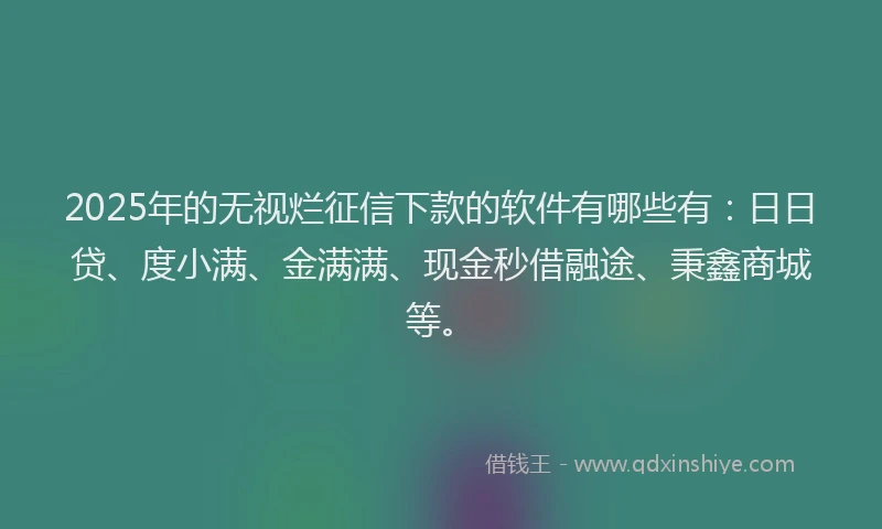 2025年的无视烂征信下款的软件有哪些有：日日贷、度小满、金满满、现金秒借融途、秉鑫商城等。