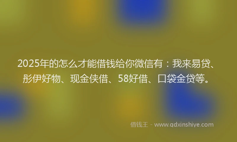 2025年的怎么才能借钱给你微信有：我来易贷、彤伊好物、现金侠借、58好借、口袋金贷等。