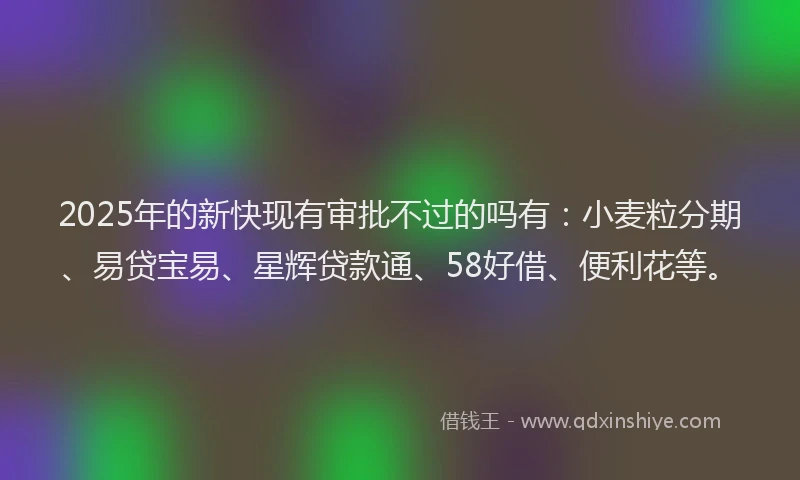 2025年的新快现有审批不过的吗有：小麦粒分期、易贷宝易、星辉贷款通、58好借、便利花等。