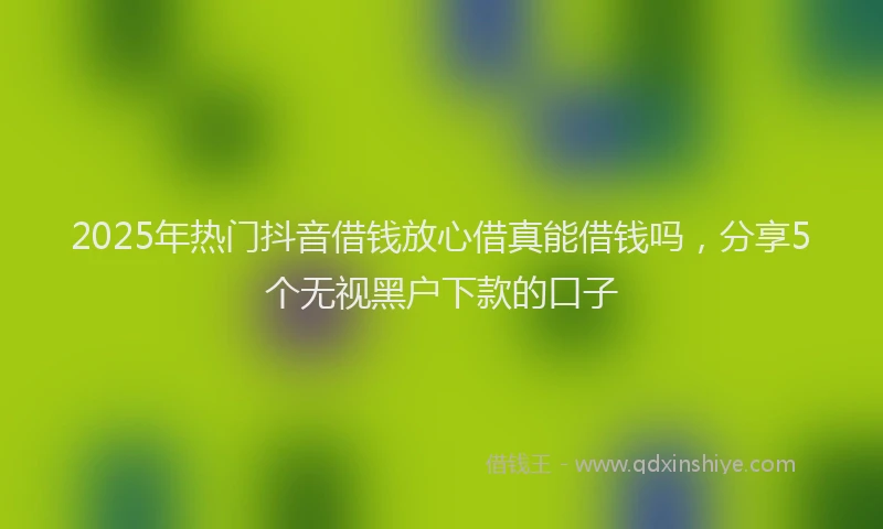 2025年热门抖音借钱放心借真能借钱吗，分享5个无视黑户下款的口子