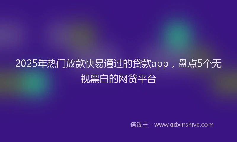 2025年热门放款快易通过的贷款app，盘点5个无视黑白的网贷平台
