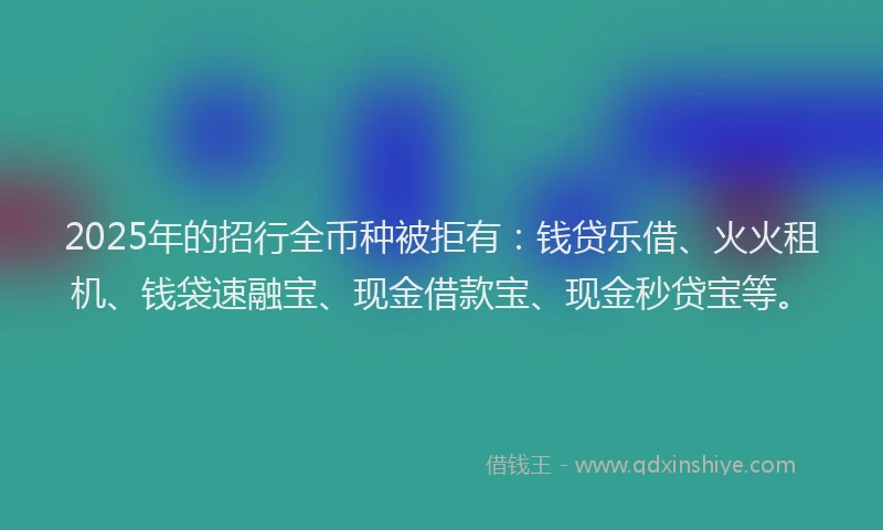 2025年的招行全币种被拒有：钱贷乐借、火火租机、钱袋速融宝、现金借款宝、现金秒贷宝等。