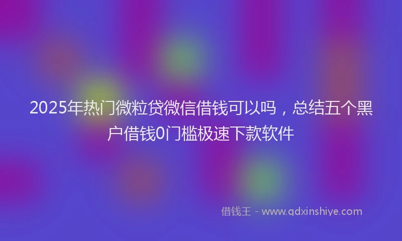2025年热门微粒贷微信借钱可以吗，总结五个黑户借钱0门槛极速下款软件