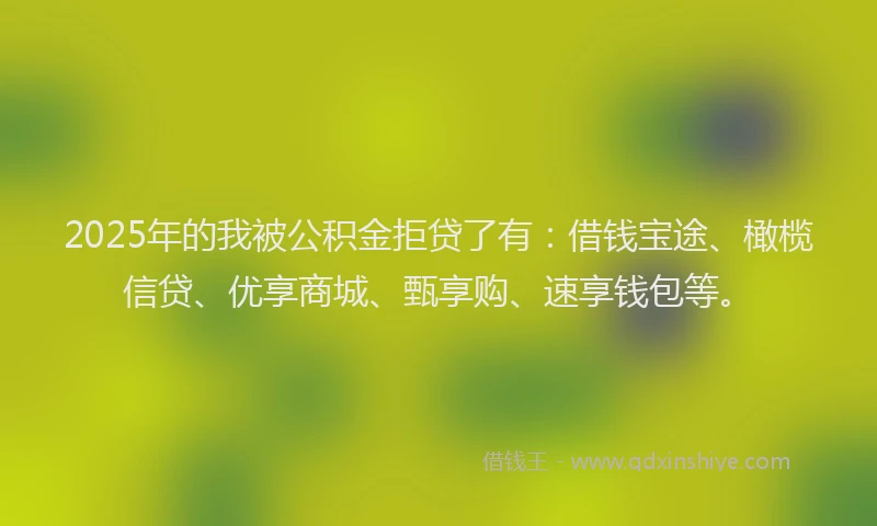 2025年的我被公积金拒贷了有：借钱宝途、橄榄信贷、优享商城、甄享购、速享钱包等。