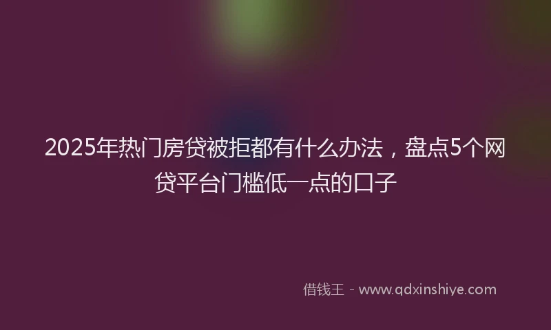 2025年热门房贷被拒都有什么办法，盘点5个网贷平台门槛低一点的口子
