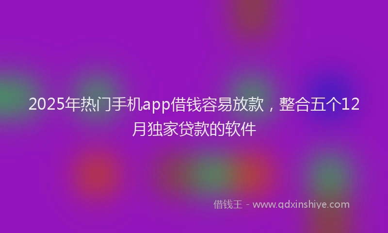2025年热门手机app借钱容易放款，整合五个12月独家贷款的软件