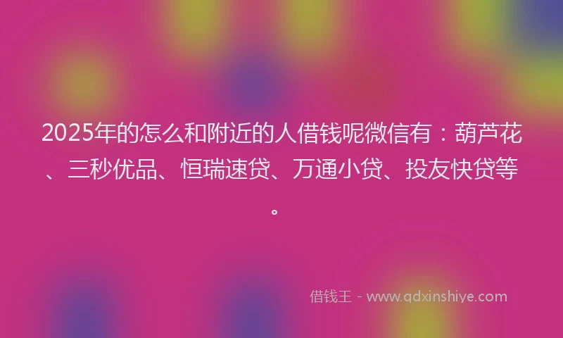 2025年的怎么和附近的人借钱呢微信有：葫芦花、三秒优品、恒瑞速贷、万通小贷、投友快贷等。