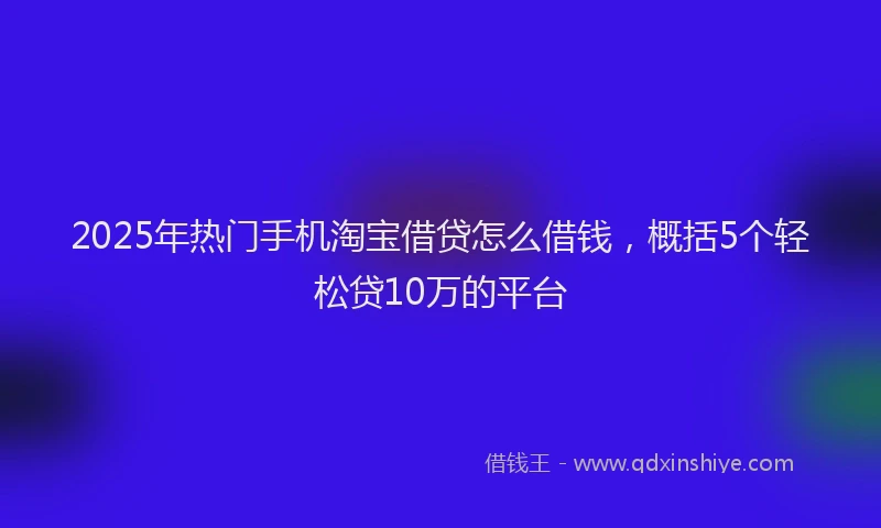 2025年热门手机淘宝借贷怎么借钱，概括5个轻松贷10万的平台