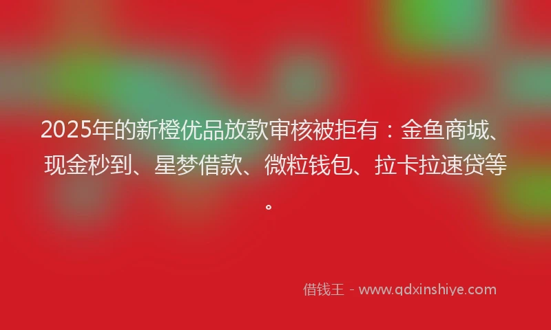 2025年的新橙优品放款审核被拒有：金鱼商城、现金秒到、星梦借款、微粒钱包、拉卡拉速贷等。