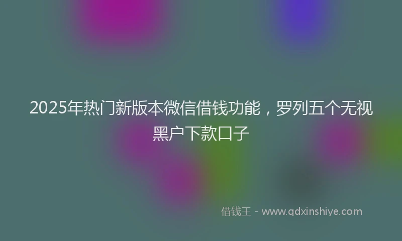 2025年热门新版本微信借钱功能，罗列五个无视黑户下款口子