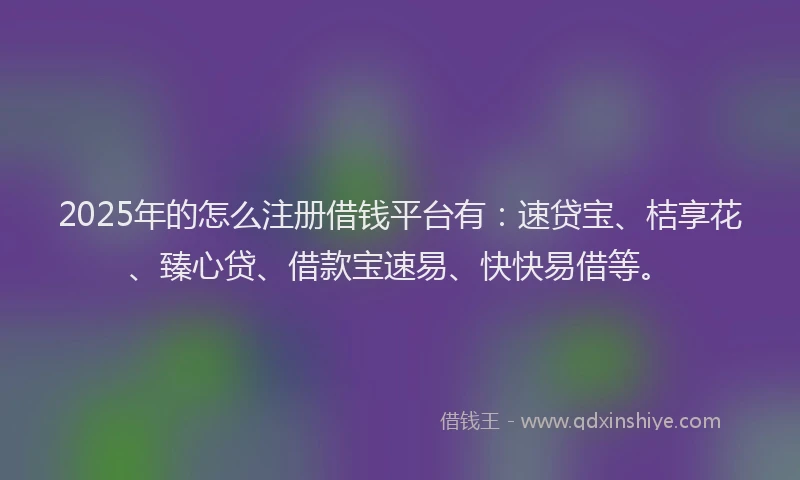2025年的怎么注册借钱平台有：速贷宝、桔享花、臻心贷、借款宝速易、快快易借等。