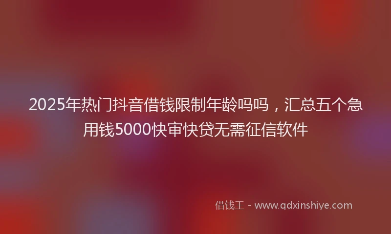 2025年热门抖音借钱限制年龄吗吗，汇总五个急用钱5000快审快贷无需征信软件