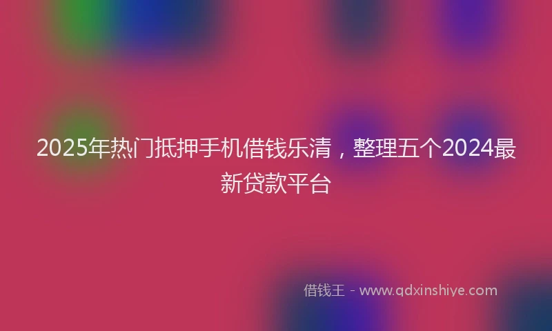 2025年热门抵押手机借钱乐清，整理五个2024最新贷款平台