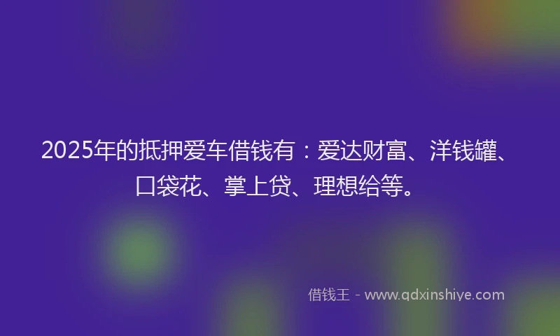 2025年的抵押爱车借钱有：爱达财富、洋钱罐、口袋花、掌上贷、理想给等。