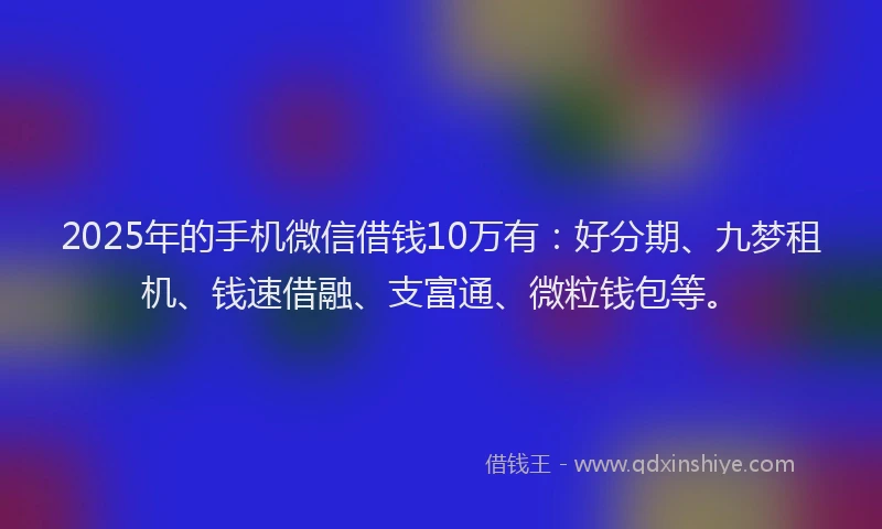 2025年的手机微信借钱10万有：好分期、九梦租机、钱速借融、支富通、微粒钱包等。