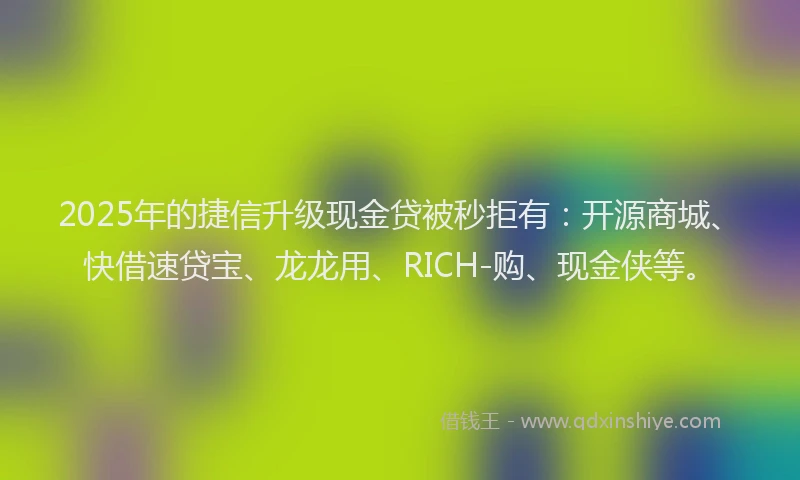 2025年的捷信升级现金贷被秒拒有：开源商城、快借速贷宝、龙龙用、RICH-购、现金侠等。