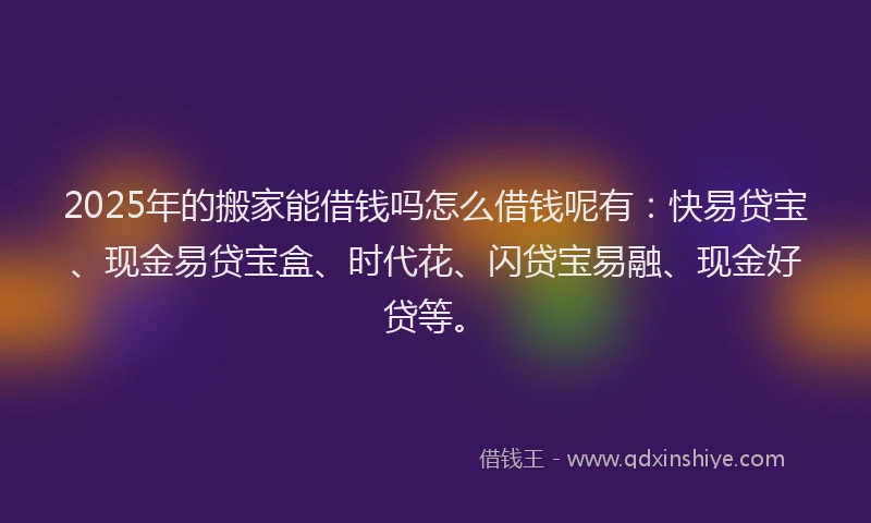 2025年的搬家能借钱吗怎么借钱呢有：快易贷宝、现金易贷宝盒、时代花、闪贷宝易融、现金好贷等。