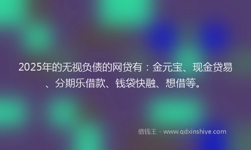 2025年的无视负债的网贷有：金元宝、现金贷易、分期乐借款、钱袋快融、想借等。