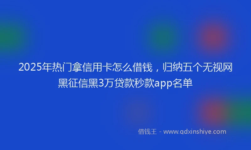 2025年热门拿信用卡怎么借钱，归纳五个无视网黑征信黑3万贷款秒款app名单