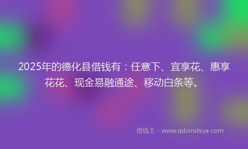 2025年的德化县借钱有：任意下、宜享花、惠享花花、现金易融通途、移动白条等。