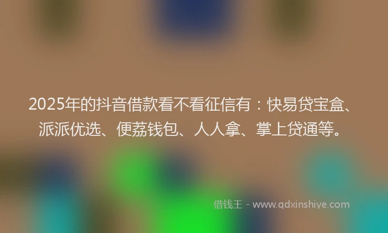 2025年的抖音借款看不看征信有：快易贷宝盒、派派优选、便荔钱包、人人拿、掌上贷通等。