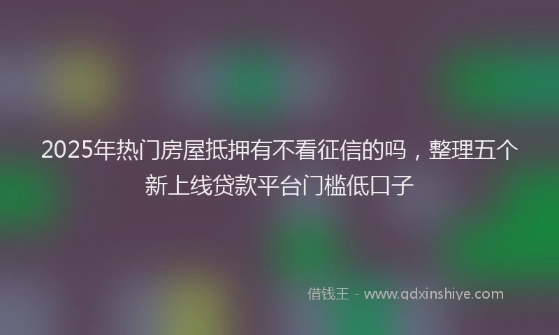2025年热门房屋抵押有不看征信的吗，整理五个新上线贷款平台门槛低口子