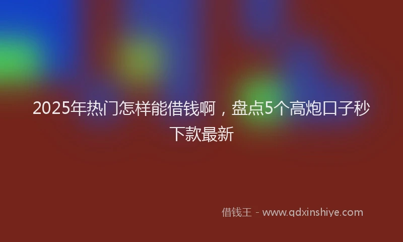 2025年热门怎样能借钱啊，盘点5个高炮口子秒下款最新