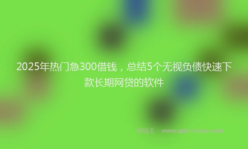 2025年热门急300借钱，总结5个无视负债快速下款长期网贷的软件