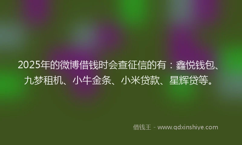 2025年的微博借钱时会查征信的有：鑫悦钱包、九梦租机、小牛金条、小米贷款、星辉贷等。