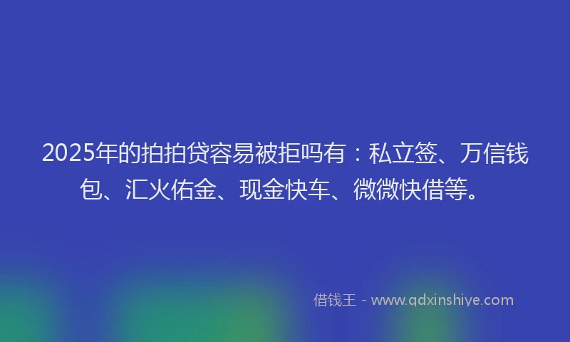 2025年的拍拍贷容易被拒吗有：私立签、万信钱包、汇火佑金、现金快车、微微快借等。