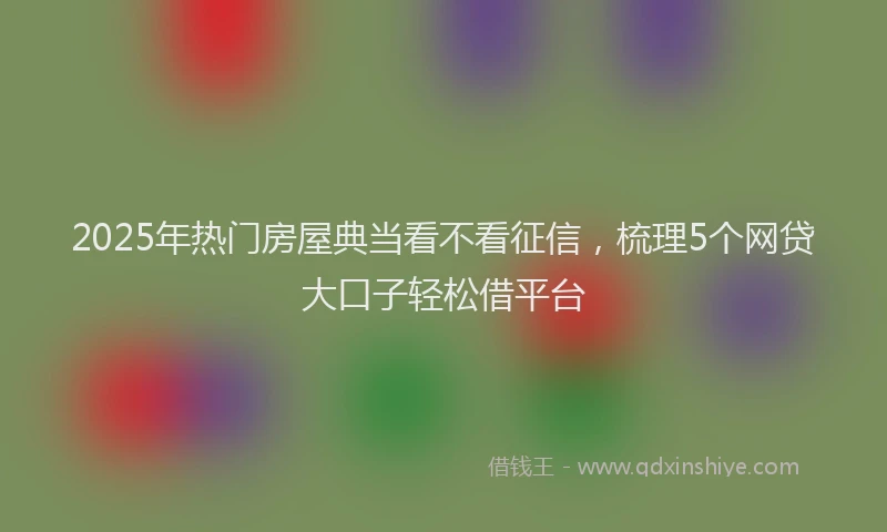 2025年热门房屋典当看不看征信，梳理5个网贷大口子轻松借平台
