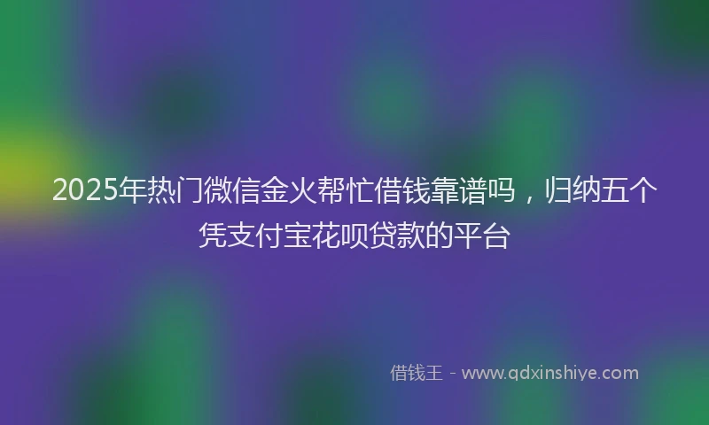 2025年热门微信金火帮忙借钱靠谱吗，归纳五个凭支付宝花呗贷款的平台