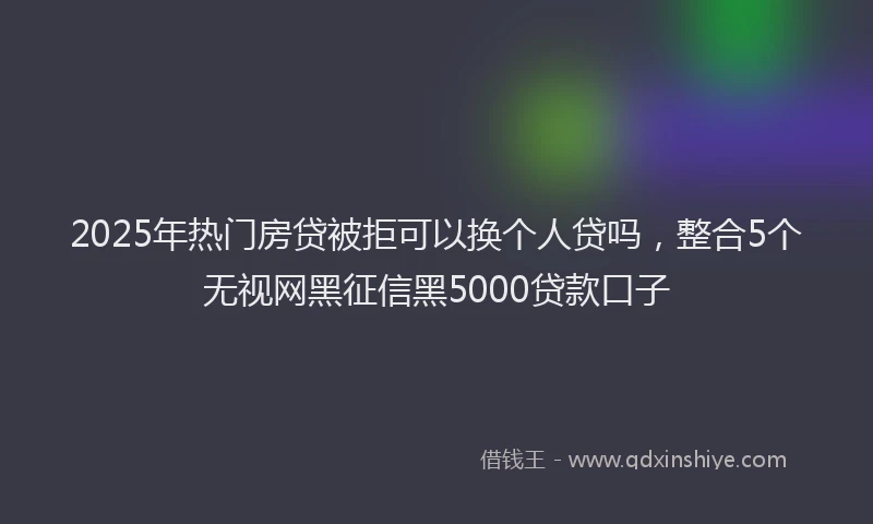 2025年热门房贷被拒可以换个人贷吗，整合5个无视网黑征信黑5000贷款口子