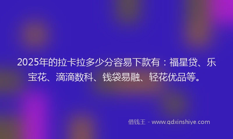 2025年的拉卡拉多少分容易下款有：福星贷、乐宝花、滴滴数科、钱袋易融、轻花优品等。