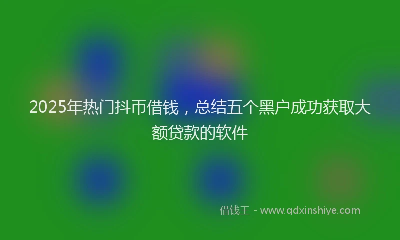 2025年热门抖币借钱，总结五个黑户成功获取大额贷款的软件