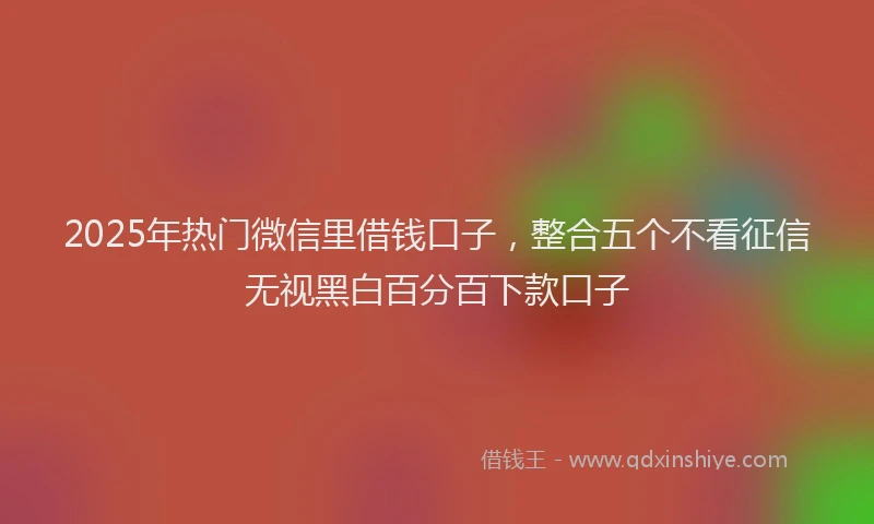 2025年热门微信里借钱口子，整合五个不看征信无视黑白百分百下款口子