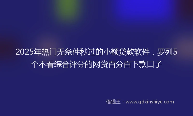 2025年热门无条件秒过的小额贷款软件，罗列5个不看综合评分的网贷百分百下款口子