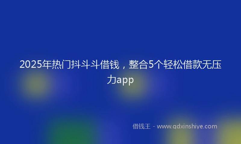 2025年热门抖斗斗借钱，整合5个轻松借款无压力app