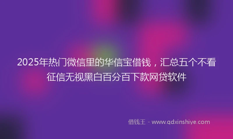 2025年热门微信里的华信宝借钱，汇总五个不看征信无视黑白百分百下款网贷软件